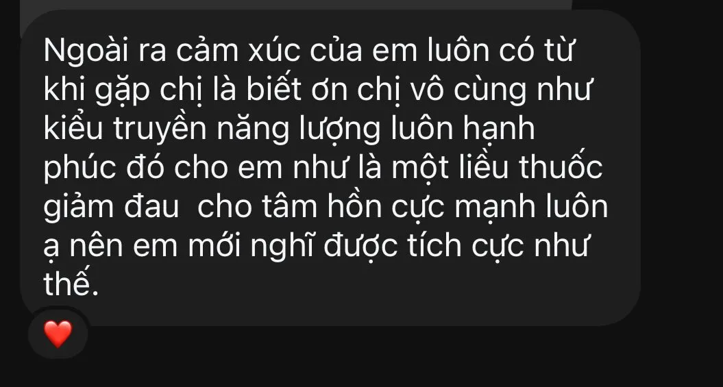 Ảnh chụp tin nhắn: "Ngoài ra cảm xúc của em luôn có từ khi gặp chị là biết ơn chị vô cùng, như kiểu truyền năng lượng luôn hạnh phúc đó cho em, như là một liều thuốc giảm đau cho tâm hồn cực mạnh luôn ạ, nên em mới nghĩ được tích cực như thế." Kèm một biểu tượng trái tim.